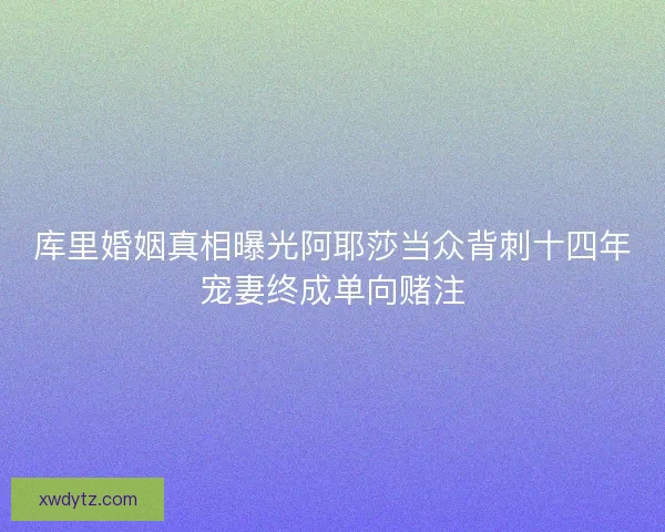 库里婚姻真相曝光阿耶莎当众背刺十四年宠妻终成单向赌注