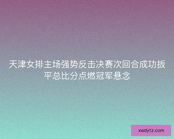 天津女排主场强势反击决赛次回合成功扳平总比分点燃冠军悬念