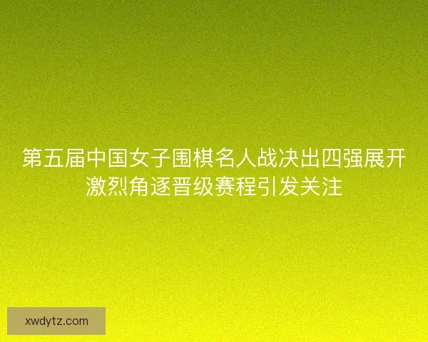 第五届中国女子围棋名人战决出四强展开激烈角逐晋级赛程引发关注
